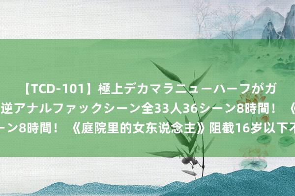 【TCD-101】極上デカマラニューハーフがガン掘り前立腺直撃快感逆アナルファックシーン全33人36シーン8時間！ 《庭院里的女东说念主》阻截16岁以下不雅众入场