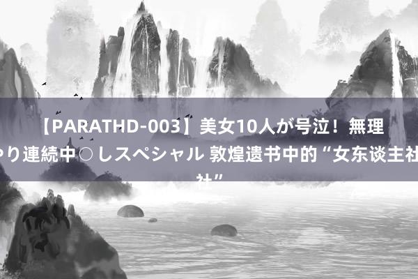 【PARATHD-003】美女10人が号泣！無理やり連続中○しスペシャル 敦煌遗书中的“女东谈主社”