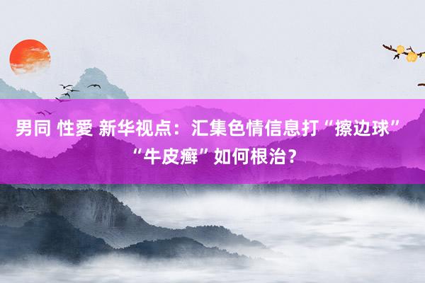 男同 性愛 新华视点：汇集色情信息打“擦边球” “牛皮癣”如何根治？