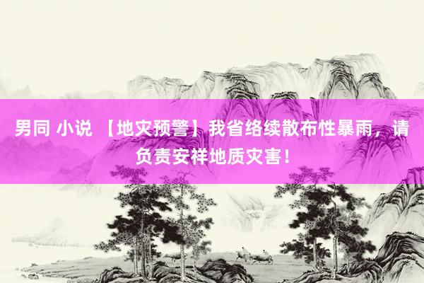 男同 小说 【地灾预警】我省络续散布性暴雨，请负责安祥地质灾害！