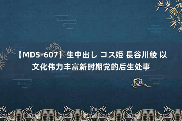 【MDS-607】生中出し コス姫 長谷川綾 以文化伟力丰富新时期党的后生处事