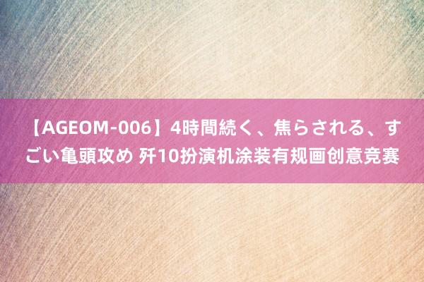 【AGEOM-006】4時間続く、焦らされる、すごい亀頭攻め 歼10扮演机涂装有规画创意竞赛