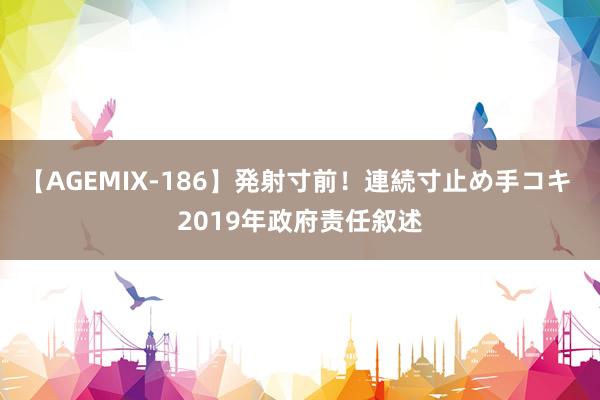 【AGEMIX-186】発射寸前！連続寸止め手コキ 2019年政府责任叙述