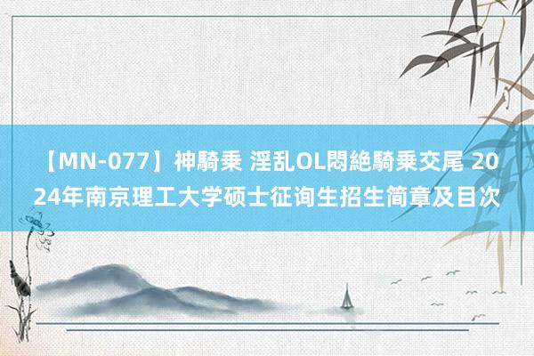 【MN-077】神騎乗 淫乱OL悶絶騎乗交尾 2024年南京理工大学硕士征询生招生简章及目次