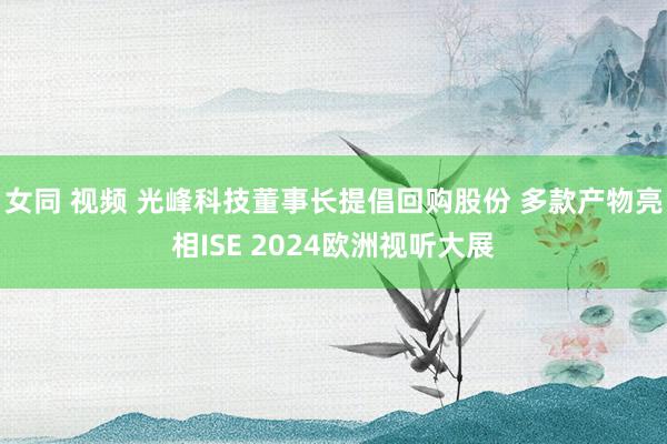 女同 视频 光峰科技董事长提倡回购股份 多款产物亮相ISE 2024欧洲视听大展