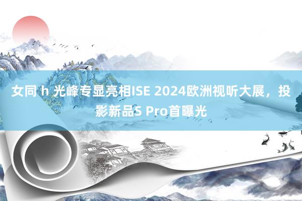 女同 h 光峰专显亮相ISE 2024欧洲视听大展，投影新品S Pro首曝光