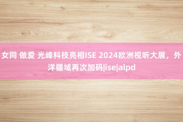 女同 做爱 光峰科技亮相ISE 2024欧洲视听大展，外洋疆域再次加码|ise|alpd