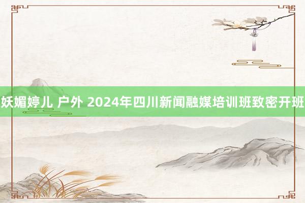 妖媚婷儿 户外 2024年四川新闻融媒培训班致密开班