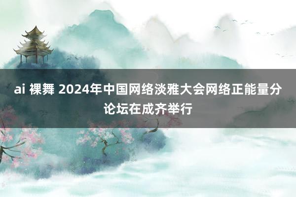 ai 裸舞 2024年中国网络淡雅大会网络正能量分论坛在成齐举行