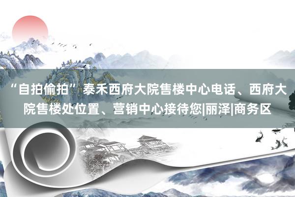 “自拍偷拍” 泰禾西府大院售楼中心电话、西府大院售楼处位置、营销中心接待您|丽泽|商务区