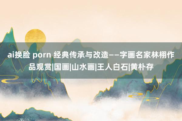 ai换脸 porn 经典传承与改造——字画名家林栩作品观赏|国画|山水画|王人白石|黄朴存