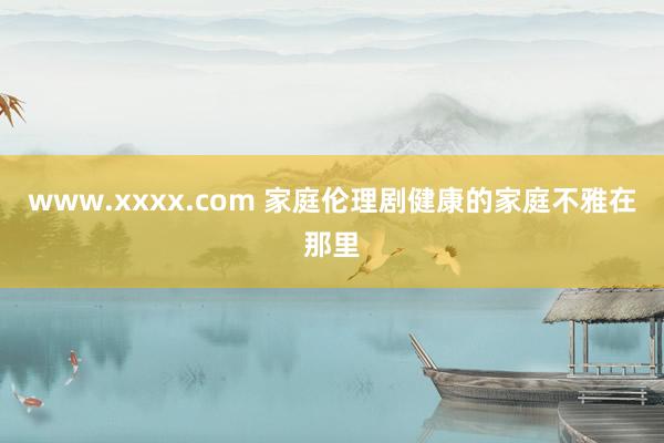 www.xxxx.com 家庭伦理剧健康的家庭不雅在那里