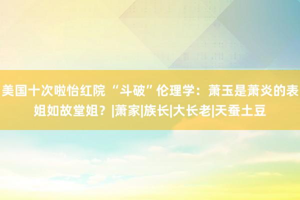 美国十次啦怡红院 “斗破”伦理学：萧玉是萧炎的表姐如故堂姐？|萧家|族长|大长老|天蚕土豆