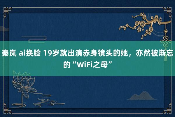 秦岚 ai换脸 19岁就出演赤身镜头的她，亦然被渐忘的“WiFi之母”