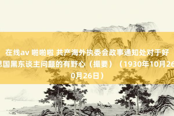 在线av 啪啪啦 共产海外执委会政事通知处对于好意思国黑东谈主问题的有野心（撮要）（1930年10月26日）