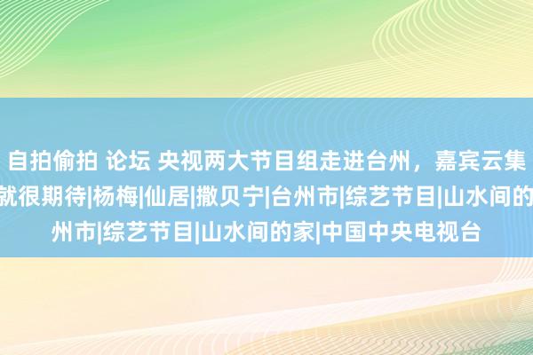 自拍偷拍 论坛 央视两大节目组走进台州，嘉宾云集！看了花絮视频，就很期待|杨梅|仙居|撒贝宁|台州市|综艺节目|山水间的家|中国中央电视台