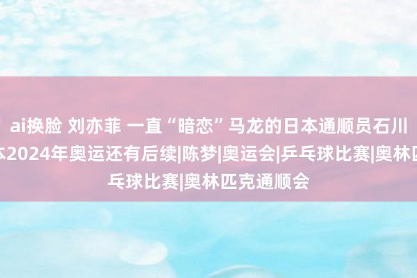 ai换脸 刘亦菲 一直“暗恋”马龙的日本通顺员石川佳纯，底本2024年奥运还有后续|陈梦|奥运会|乒乓球比赛|奥林匹克通顺会