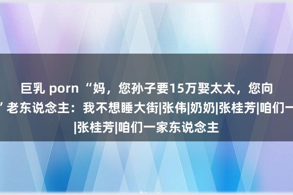 巨乳 porn “妈，您孙子要15万娶太太，您向我哥要一下”老东说念主：我不想睡大街|张伟|奶奶|张桂芳|咱们一家东说念主