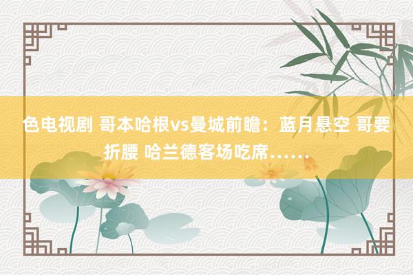 色电视剧 哥本哈根vs曼城前瞻：蓝月悬空 哥要折腰 哈兰德客场吃席……