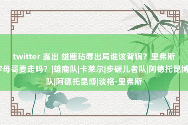 twitter 露出 雄鹿玷辱出局谁该背锅？里弗斯或利拉德？字母哥要走吗？|雄鹿队|卡莱尔|步碾儿者队|阿德托昆博|谈格·里弗斯