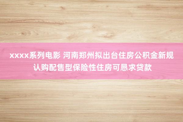 xxxx系列电影 河南郑州拟出台住房公积金新规 认购配售型保险性住房可恳求贷款