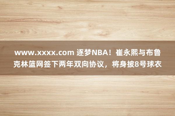 www.xxxx.com 逐梦NBA！崔永熙与布鲁克林篮网签下两年双向协议，将身披8号球衣