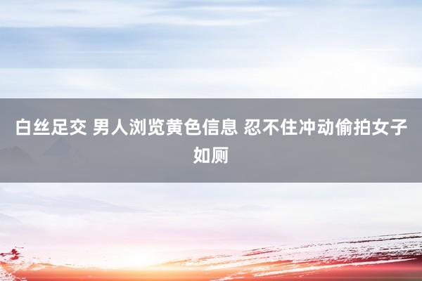 白丝足交 男人浏览黄色信息 忍不住冲动偷拍女子如厕