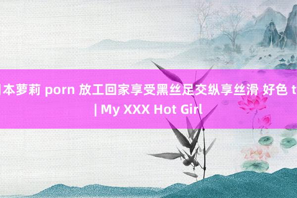 日本萝莉 porn 放工回家享受黑丝足交纵享丝滑 好色 tv | My XXX Hot Girl