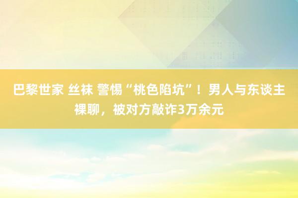 巴黎世家 丝袜 警惕“桃色陷坑”！男人与东谈主裸聊，被对方敲诈3万余元