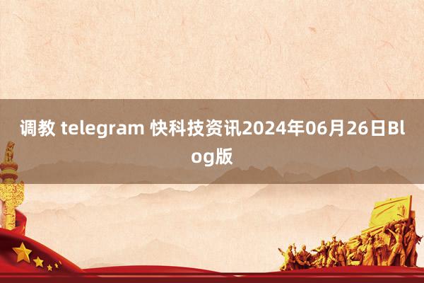 调教 telegram 快科技资讯2024年06月26日Blog版