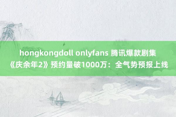 hongkongdoll onlyfans 腾讯爆款剧集《庆余年2》预约量破1000万：全气势预报上线