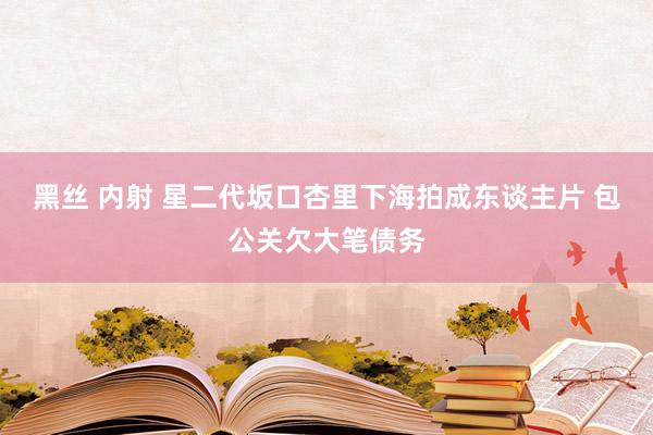 黑丝 内射 星二代坂口杏里下海拍成东谈主片 包公关欠大笔债务