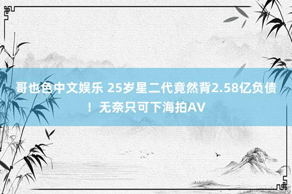 哥也色中文娱乐 25岁星二代竟然背2.58亿负债！无奈只可下海拍AV