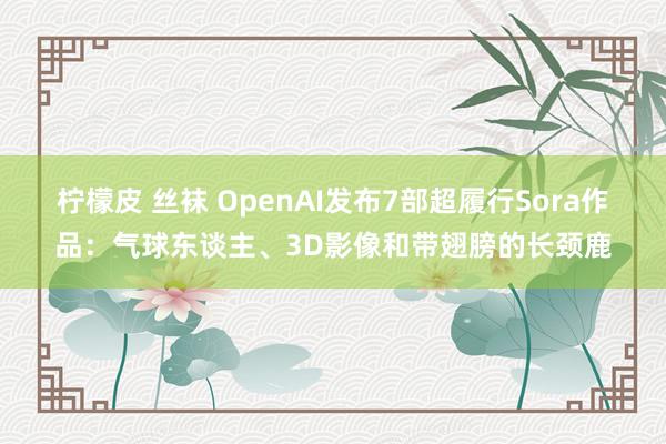 柠檬皮 丝袜 OpenAI发布7部超履行Sora作品：气球东谈主、3D影像和带翅膀的长颈鹿