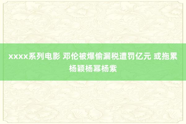 xxxx系列电影 邓伦被爆偷漏税遭罚亿元 或拖累杨颖杨幂杨紫