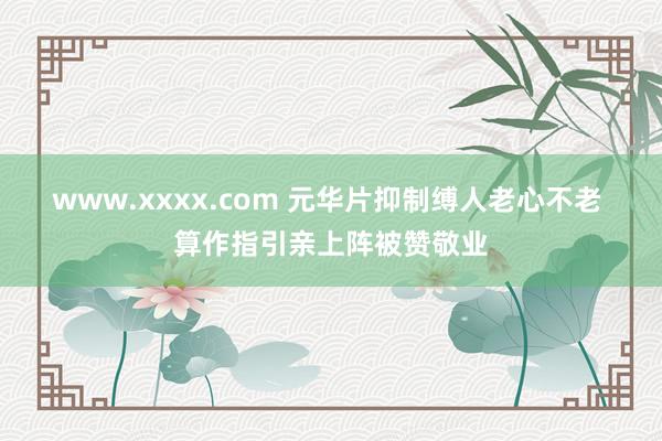 www.xxxx.com 元华片抑制缚人老心不老 算作指引亲上阵被赞敬业