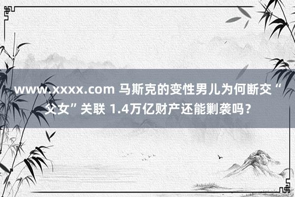 www.xxxx.com 马斯克的变性男儿为何断交“父女”关联 1.4万亿财产还能剿袭吗？