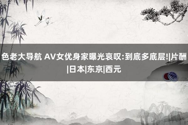 色老大导航 AV女优身家曝光哀叹:到底多底层!|片酬|日本|东京|西元