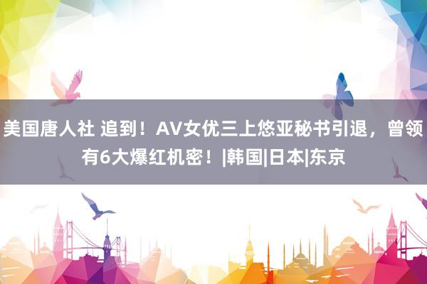 美国唐人社 追到！AV女优三上悠亚秘书引退，曾领有6大爆红机密！|韩国|日本|东京