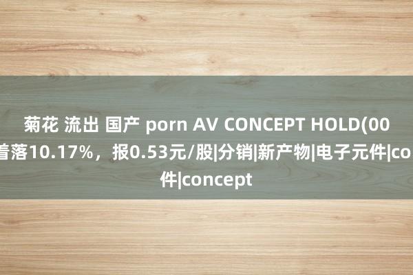 菊花 流出 国产 porn AV CONCEPT HOLD(00595)着落10.17%，报0.53元/股|分销|新产物|电子元件|concept