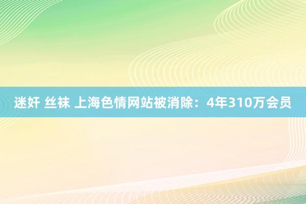 迷奸 丝袜 上海色情网站被消除：4年310万会员