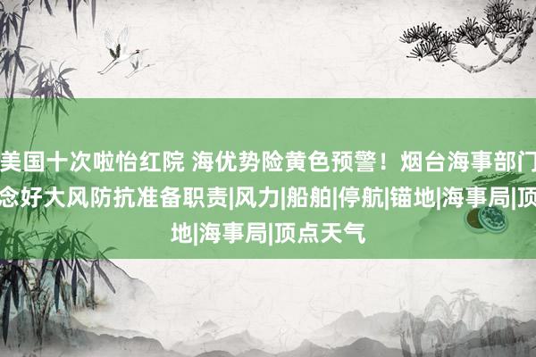 美国十次啦怡红院 海优势险黄色预警！烟台海事部门全力作念好大风防抗准备职责|风力|船舶|停航|锚地|海事局|顶点天气