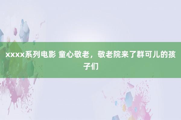 xxxx系列电影 童心敬老，敬老院来了群可儿的孩子们