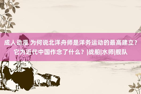 成人动漫 为何说北洋舟师是洋务运动的最高建立？它为近代中国作念了什么？|战船|水师|舰队