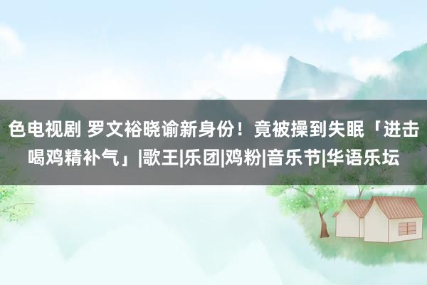 色电视剧 罗文裕晓谕新身份！　竟被操到失眠「进击喝鸡精补气」|歌王|乐团|鸡粉|音乐节|华语乐坛