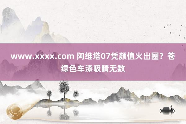 www.xxxx.com 阿维塔07凭颜值火出圈？苍绿色车漆吸睛无数