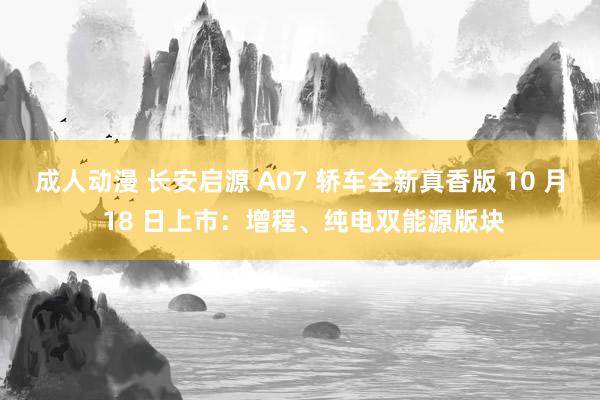 成人动漫 长安启源 A07 轿车全新真香版 10 月 18 日上市：增程、纯电双能源版块