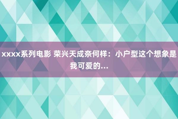 xxxx系列电影 荣兴天成奈何样：小户型这个想象是我可爱的...