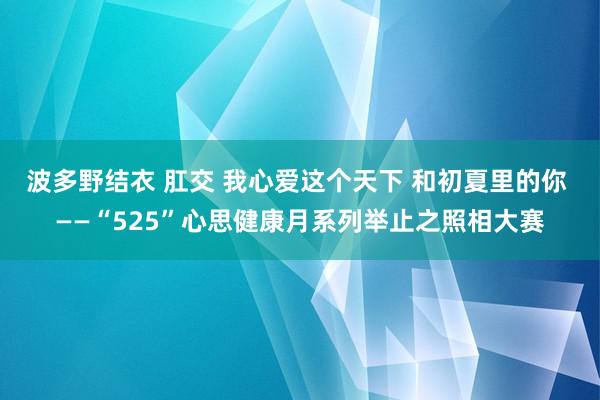 波多野结衣 肛交 我心爱这个天下 和初夏里的你 ——“525”心思健康月系列举止之照相大赛