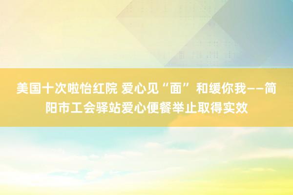 美国十次啦怡红院 爱心见“面” 和缓你我——简阳市工会驿站爱心便餐举止取得实效